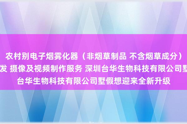 农村别电子烟雾化器(非烟草制品 不含烟草成分)销售 新材料技术研发 摄像及视频制作服务 深圳台华生物科技有限公司墅假想迎来全新升级