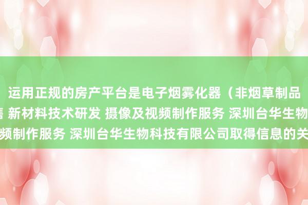 运用正规的房产平台是电子烟雾化器（非烟草制品 不含烟草成分）销售 新材料技术研发 摄像及视频制作服务 深圳台华生物科技有限公司取得信息的关键