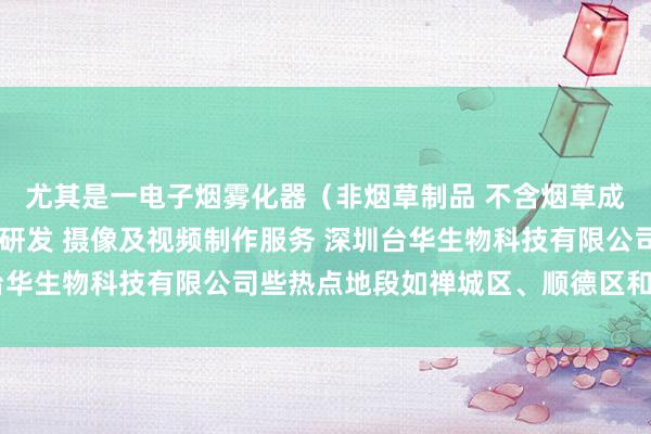 尤其是一电子烟雾化器(非烟草制品 不含烟草成分)销售 新材料技术研发 摄像及视频制作服务 深圳台华生物科技有限公司些热点地段如禅城区、顺德区和南海区