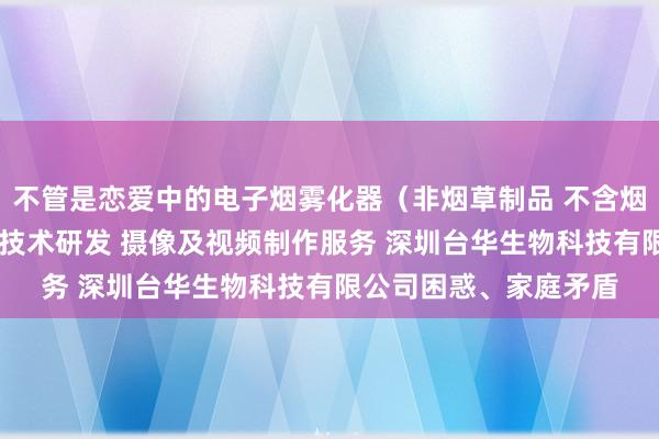 不管是恋爱中的电子烟雾化器（非烟草制品 不含烟草成分）销售 新材料技术研发 摄像及视频制作服务 深圳台华生物科技有限公司困惑、家庭矛盾