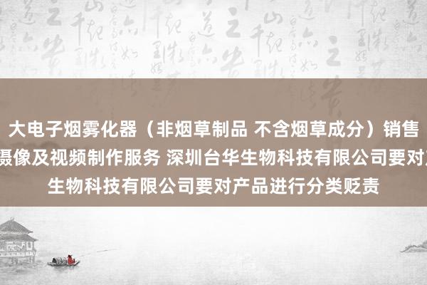 大电子烟雾化器（非烟草制品 不含烟草成分）销售 新材料技术研发 摄像及视频制作服务 深圳台华生物科技有限公司要对产品进行分类贬责